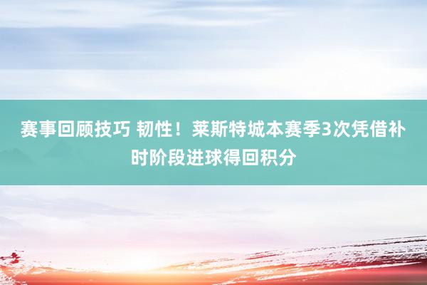 赛事回顾技巧 韧性！莱斯特城本赛季3次凭借补时阶段进球得回积分