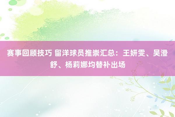 赛事回顾技巧 留洋球员推崇汇总：王妍雯、吴澄舒、杨莉娜均替补出场