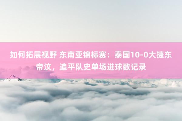 如何拓展视野 东南亚锦标赛：泰国10-0大捷东帝汶，追平队史单场进球数记录