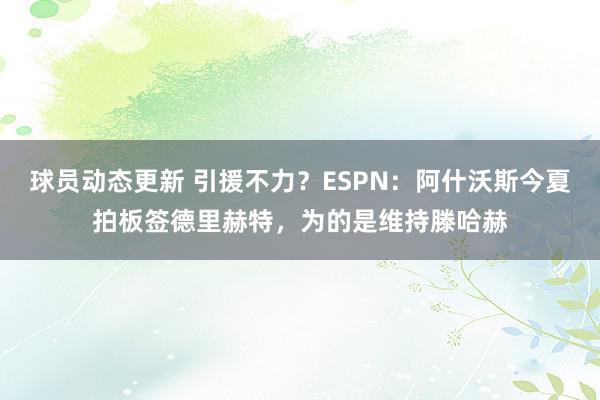 球员动态更新 引援不力？ESPN：阿什沃斯今夏拍板签德里赫特，为的是维持滕哈赫