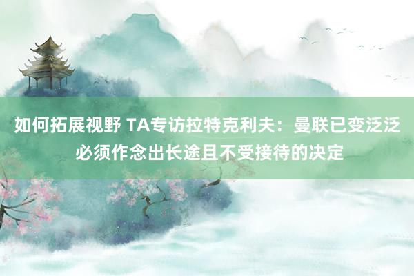 如何拓展视野 TA专访拉特克利夫：曼联已变泛泛 必须作念出长途且不受接待的决定