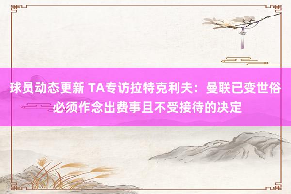 球员动态更新 TA专访拉特克利夫：曼联已变世俗 必须作念出费事且不受接待的决定