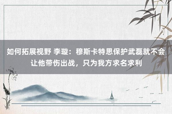 如何拓展视野 李璇：穆斯卡特思保护武磊就不会让他带伤出战，只为我方求名求利