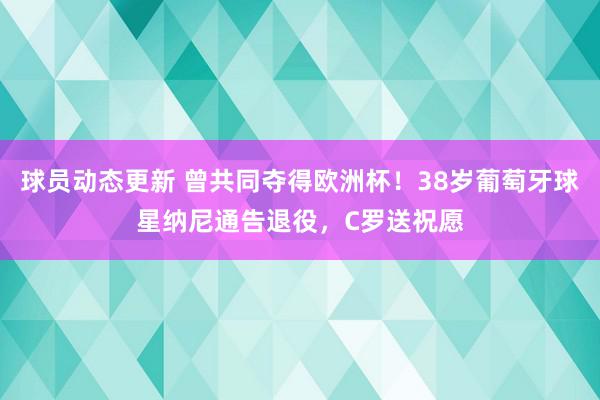 球员动态更新 曾共同夺得欧洲杯！38岁葡萄牙球星纳尼通告退役，C罗送祝愿