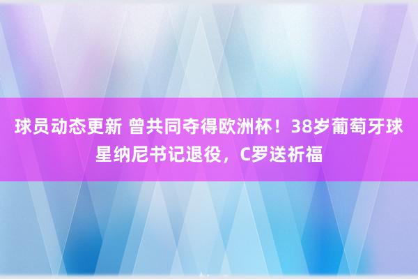 球员动态更新 曾共同夺得欧洲杯！38岁葡萄牙球星纳尼书记退役，C罗送祈福