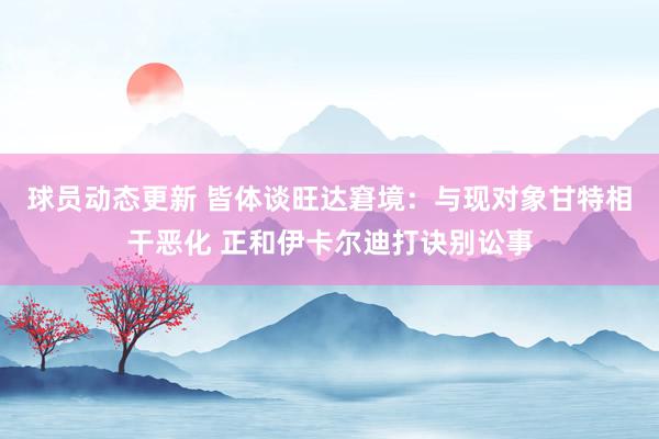 球员动态更新 皆体谈旺达窘境：与现对象甘特相干恶化 正和伊卡尔迪打诀别讼事