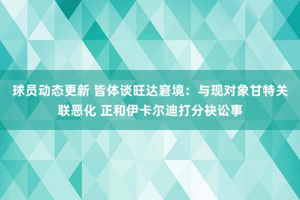 球员动态更新 皆体谈旺达窘境：与现对象甘特关联恶化 正和伊卡尔迪打分袂讼事