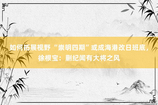 如何拓展视野 “崇明四期”或成海港改日班底，徐根宝：蒯纪闻有大将之风