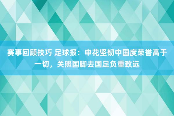 赛事回顾技巧 足球报：申花坚韧中国度荣誉高于一切，关照国脚去国足负重致远