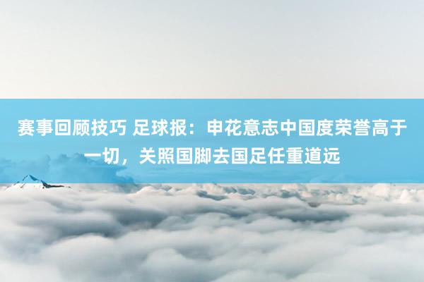 赛事回顾技巧 足球报：申花意志中国度荣誉高于一切，关照国脚去国足任重道远