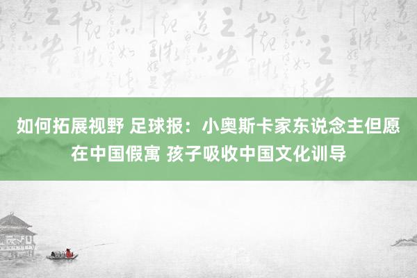 如何拓展视野 足球报：小奥斯卡家东说念主但愿在中国假寓 孩子吸收中国文化训导