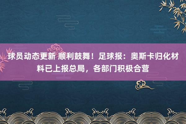 球员动态更新 顺利鼓舞！足球报：奥斯卡归化材料已上报总局，各部门积极合营