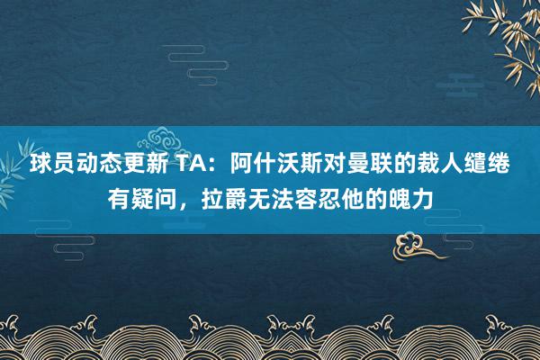 球员动态更新 TA：阿什沃斯对曼联的裁人缱绻有疑问，拉爵无法容忍他的魄力