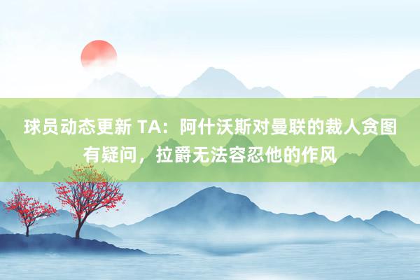 球员动态更新 TA：阿什沃斯对曼联的裁人贪图有疑问，拉爵无法容忍他的作风