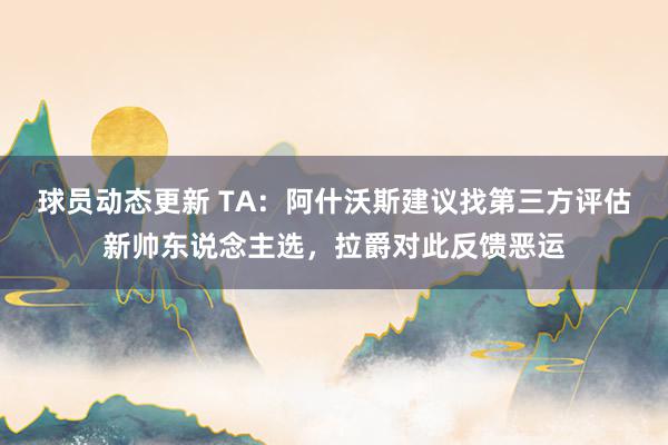 球员动态更新 TA：阿什沃斯建议找第三方评估新帅东说念主选，拉爵对此反馈恶运