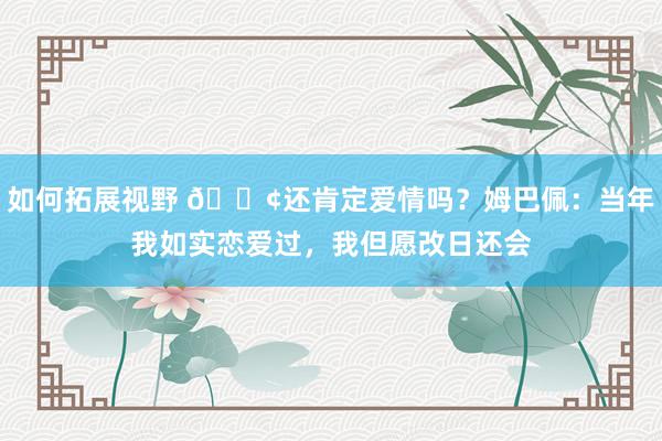 如何拓展视野 🐢还肯定爱情吗？姆巴佩：当年我如实恋爱过，我但愿改日还会