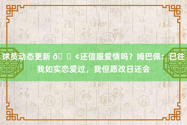 球员动态更新 🐢还信服爱情吗？姆巴佩：已往我如实恋爱过，我但愿改日还会