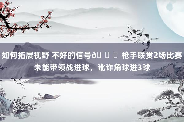 如何拓展视野 不好的信号😕枪手联贯2场比赛未能带领战进球，讹诈角球进3球