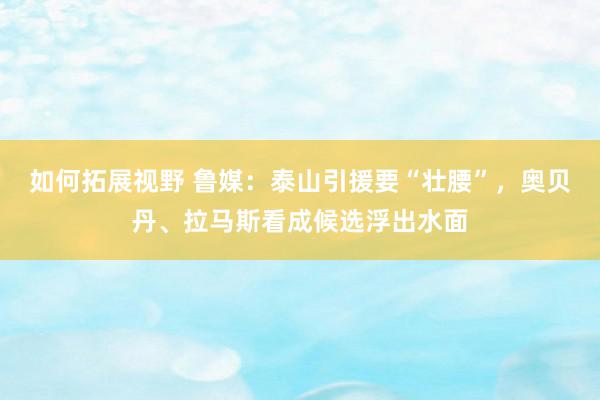 如何拓展视野 鲁媒：泰山引援要“壮腰”，奥贝丹、拉马斯看成候选浮出水面