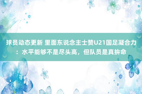 球员动态更新 里面东说念主士赞U21国足凝合力：水平能够不是尽头高，但队员是真拚命