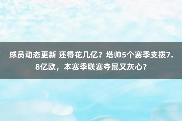 球员动态更新 还得花几亿？塔帅5个赛季支拨7.8亿欧，本赛季联赛夺冠又灰心？