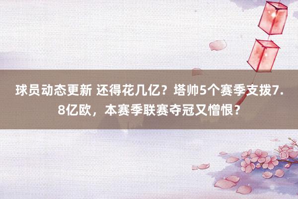 球员动态更新 还得花几亿？塔帅5个赛季支拨7.8亿欧，本赛季联赛夺冠又憎恨？