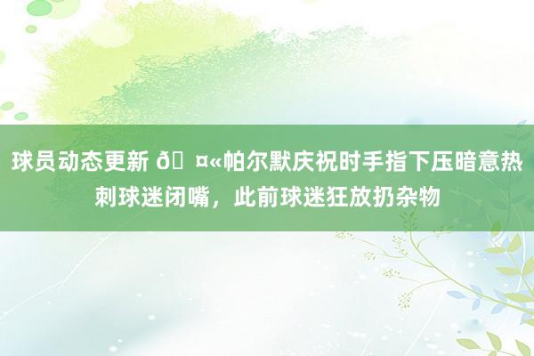 球员动态更新 🤫帕尔默庆祝时手指下压暗意热刺球迷闭嘴，此前球迷狂放扔杂物