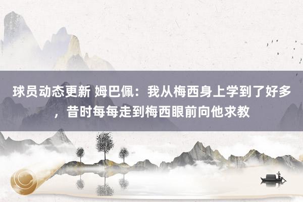 球员动态更新 姆巴佩：我从梅西身上学到了好多，昔时每每走到梅西眼前向他求教