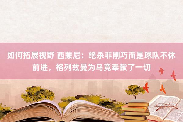 如何拓展视野 西蒙尼：绝杀非刚巧而是球队不休前进，格列兹曼为马竞奉献了一切