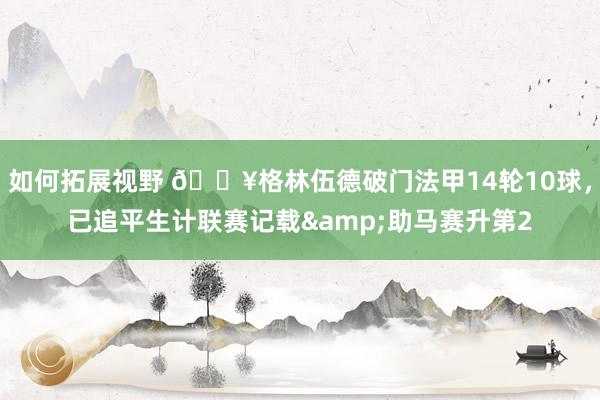 如何拓展视野 💥格林伍德破门法甲14轮10球，已追平生计联赛记载&助马赛升第2