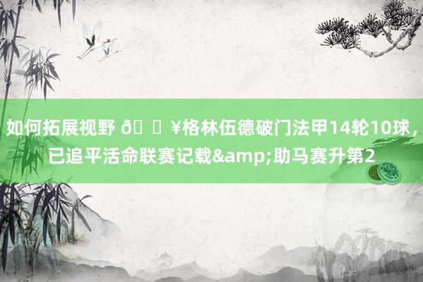 如何拓展视野 💥格林伍德破门法甲14轮10球，已追平活命联赛记载&助马赛升第2