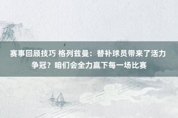 赛事回顾技巧 格列兹曼：替补球员带来了活力 争冠？咱们会全力赢下每一场比赛