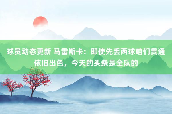 球员动态更新 马雷斯卡：即使先丢两球咱们贯通依旧出色，今天的头条是全队的