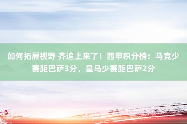 如何拓展视野 齐追上来了！西甲积分榜：马竞少赛距巴萨3分，皇马少赛距巴萨2分