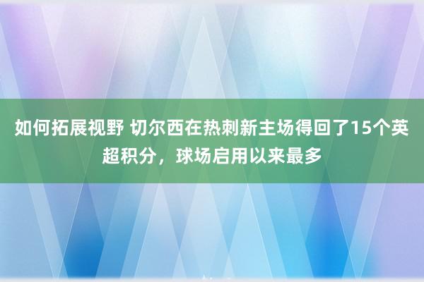 如何拓展视野 切尔西在热刺新主场得回了15个英超积分，球场启用以来最多