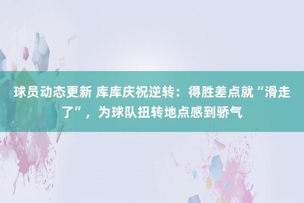 球员动态更新 库库庆祝逆转：得胜差点就“滑走了”，为球队扭转地点感到骄气