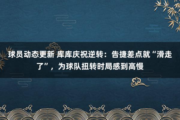 球员动态更新 库库庆祝逆转：告捷差点就“滑走了”，为球队扭转时局感到高慢