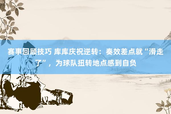 赛事回顾技巧 库库庆祝逆转：奏效差点就“滑走了”，为球队扭转地点感到自负