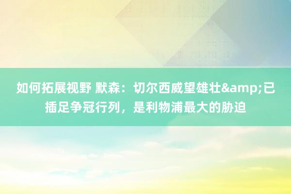 如何拓展视野 默森：切尔西威望雄壮&已插足争冠行列，是利物浦最大的胁迫