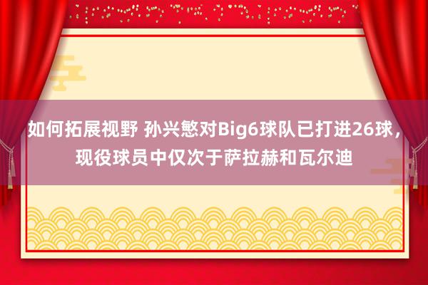 如何拓展视野 孙兴慜对Big6球队已打进26球，现役球员中仅次于萨拉赫和瓦尔迪