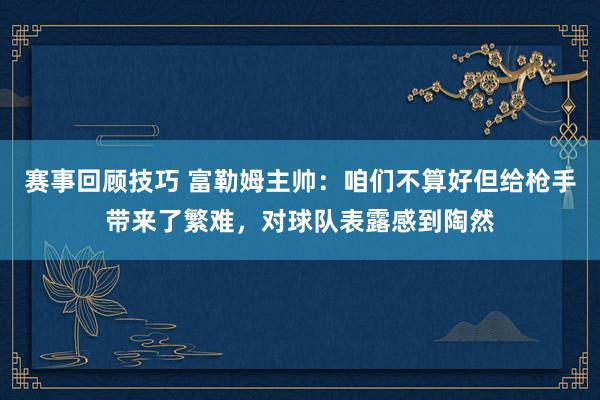 赛事回顾技巧 富勒姆主帅：咱们不算好但给枪手带来了繁难，对球队表露感到陶然