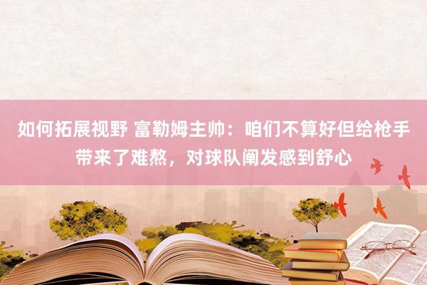 如何拓展视野 富勒姆主帅：咱们不算好但给枪手带来了难熬，对球队阐发感到舒心