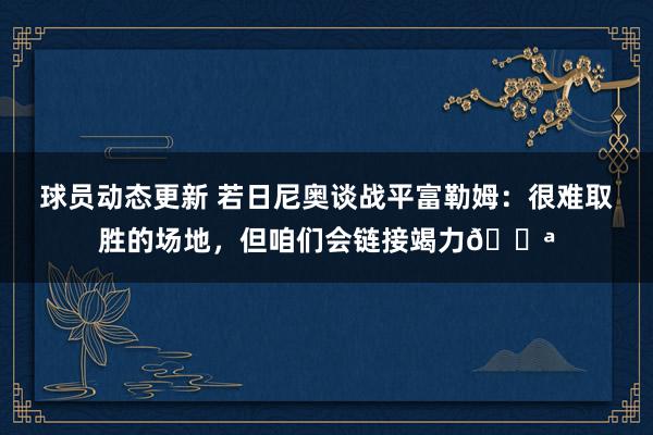 球员动态更新 若日尼奥谈战平富勒姆：很难取胜的场地，但咱们会链接竭力💪