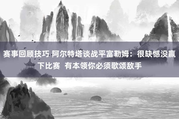 赛事回顾技巧 阿尔特塔谈战平富勒姆：很缺憾没赢下比赛  有本领你必须歌颂敌手