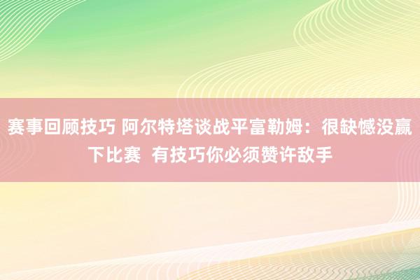 赛事回顾技巧 阿尔特塔谈战平富勒姆：很缺憾没赢下比赛  有技巧你必须赞许敌手