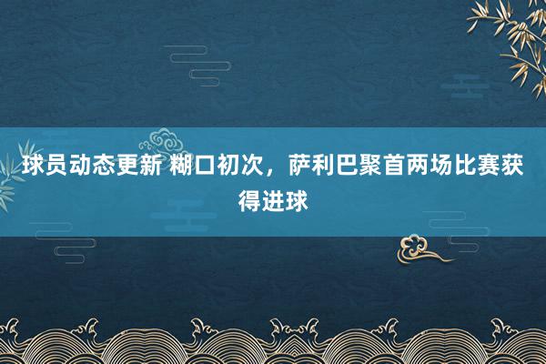 球员动态更新 糊口初次，萨利巴聚首两场比赛获得进球