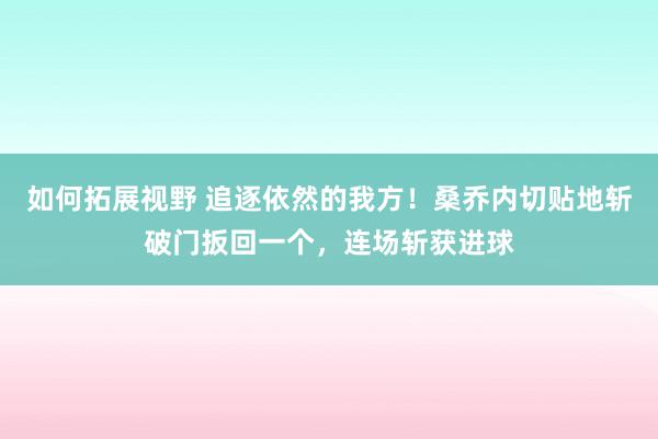 如何拓展视野 追逐依然的我方！桑乔内切贴地斩破门扳回一个，连场斩获进球