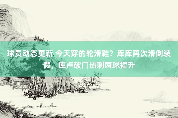 球员动态更新 今天穿的轮滑鞋？库库再次滑倒装假，库卢破门热刺两球擢升