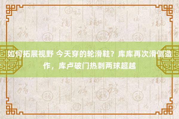 如何拓展视野 今天穿的轮滑鞋？库库再次滑倒造作，库卢破门热刺两球超越