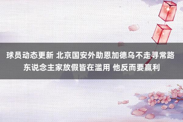 球员动态更新 北京国安外助恩加德乌不走寻常路 东说念主家放假皆在滥用 他反而要赢利